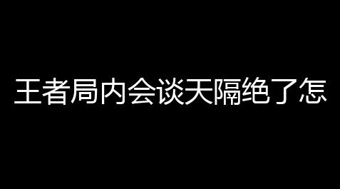 王者局内会谈天隔绝了怎么开 (王者荣耀游戏内局内消息没法发),云顶之弈视频直播神超直播