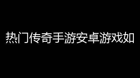 热门传奇手游安卓游戏如何下载(传奇是新游戏吗手游版下载),csgo卡盟