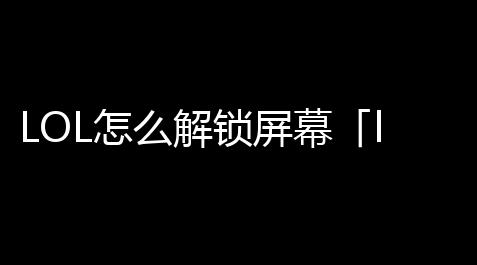 LOL怎么解锁屏幕「lol游戏界面锁借宿了怎么调」,三角洲行动无后座群